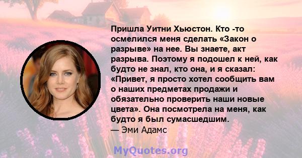 Пришла Уитни Хьюстон. Кто -то осмелился меня сделать «Закон о разрыве» на нее. Вы знаете, акт разрыва. Поэтому я подошел к ней, как будто не знал, кто она, и я сказал: «Привет, я просто хотел сообщить вам о наших