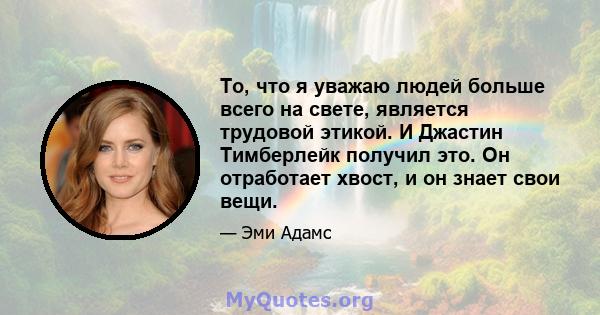 То, что я уважаю людей больше всего на свете, является трудовой этикой. И Джастин Тимберлейк получил это. Он отработает хвост, и он знает свои вещи.