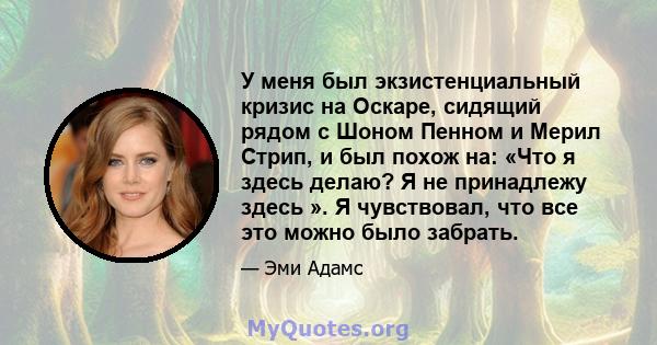 У меня был экзистенциальный кризис на Оскаре, сидящий рядом с Шоном Пенном и Мерил Стрип, и был похож на: «Что я здесь делаю? Я не принадлежу здесь ». Я чувствовал, что все это можно было забрать.