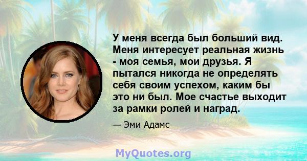 У меня всегда был больший вид. Меня интересует реальная жизнь - моя семья, мои друзья. Я пытался никогда не определять себя своим успехом, каким бы это ни был. Мое счастье выходит за рамки ролей и наград.