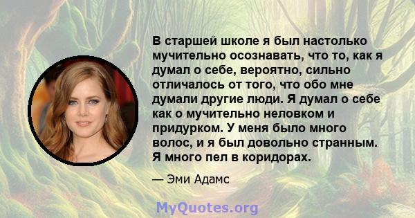 В старшей школе я был настолько мучительно осознавать, что то, как я думал о себе, вероятно, сильно отличалось от того, что обо мне думали другие люди. Я думал о себе как о мучительно неловком и придурком. У меня было