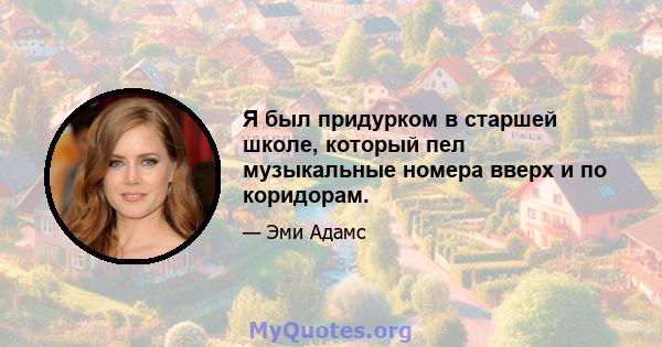 Я был придурком в старшей школе, который пел музыкальные номера вверх и по коридорам.