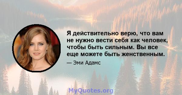 Я действительно верю, что вам не нужно вести себя как человек, чтобы быть сильным. Вы все еще можете быть женственным.