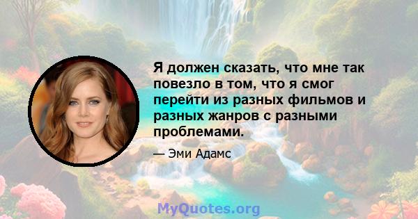 Я должен сказать, что мне так повезло в том, что я смог перейти из разных фильмов и разных жанров с разными проблемами.