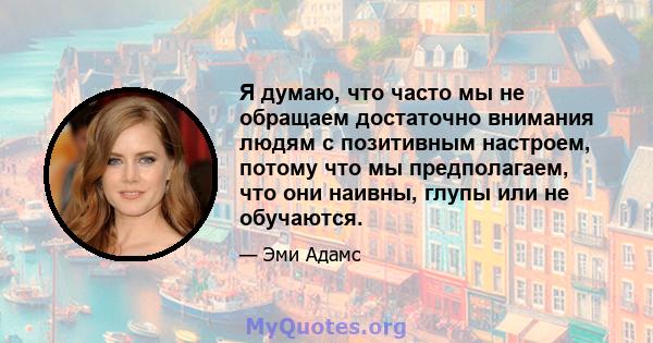 Я думаю, что часто мы не обращаем достаточно внимания людям с позитивным настроем, потому что мы предполагаем, что они наивны, глупы или не обучаются.