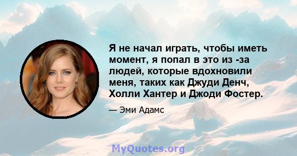 Я не начал играть, чтобы иметь момент, я попал в это из -за людей, которые вдохновили меня, таких как Джуди Денч, Холли Хантер и Джоди Фостер.