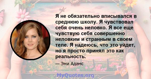 Я не обязательно вписывался в среднюю школу. Я чувствовал себя очень неловко. Я все еще чувствую себя совершенно неловким и странным в своем теле. Я надеюсь, что это уйдет, но я просто принял это как реальность.