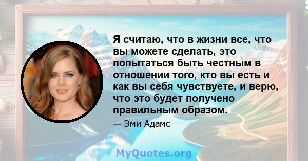 Я считаю, что в жизни все, что вы можете сделать, это попытаться быть честным в отношении того, кто вы есть и как вы себя чувствуете, и верю, что это будет получено правильным образом.