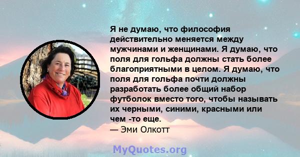 Я не думаю, что философия действительно меняется между мужчинами и женщинами. Я думаю, что поля для гольфа должны стать более благоприятными в целом. Я думаю, что поля для гольфа почти должны разработать более общий