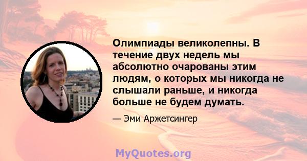 Олимпиады великолепны. В течение двух недель мы абсолютно очарованы этим людям, о которых мы никогда не слышали раньше, и никогда больше не будем думать.