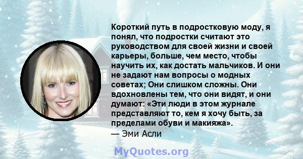 Короткий путь в подростковую моду, я понял, что подростки считают это руководством для своей жизни и своей карьеры, больше, чем место, чтобы научить их, как достать мальчиков. И они не задают нам вопросы о модных