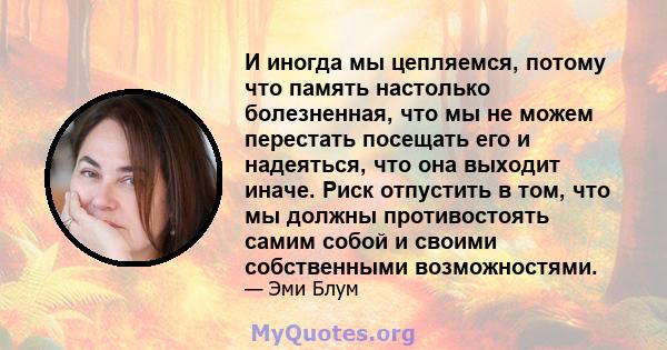 И иногда мы цепляемся, потому что память настолько болезненная, что мы не можем перестать посещать его и надеяться, что она выходит иначе. Риск отпустить в том, что мы должны противостоять самим собой и своими