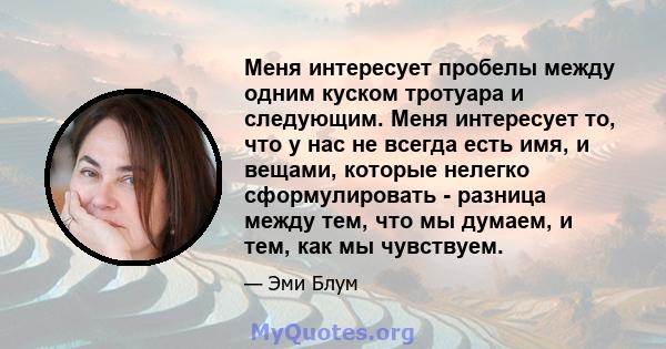 Меня интересует пробелы между одним куском тротуара и следующим. Меня интересует то, что у нас не всегда есть имя, и вещами, которые нелегко сформулировать - разница между тем, что мы думаем, и тем, как мы чувствуем.