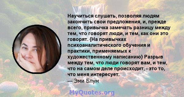 Научиться слушать, позволяя людям закончить свои предложения, и, прежде всего, привычка замечать разницу между тем, что говорят люди, и тем, как они это говорят. {На привычках психоаналитического обучения и практики,