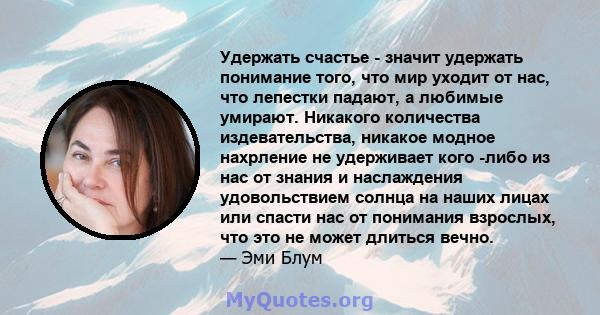 Удержать счастье - значит удержать понимание того, что мир уходит от нас, что лепестки падают, а любимые умирают. Никакого количества издевательства, никакое модное нахрление не удерживает кого -либо из нас от знания и