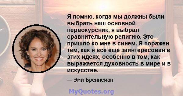 Я помню, когда мы должны были выбрать наш основной первокурсник, я выбрал сравнительную религию. Это пришло ко мне в синем. Я поражен тем, как я все еще заинтересован в этих идеях, особенно в том, как выражается