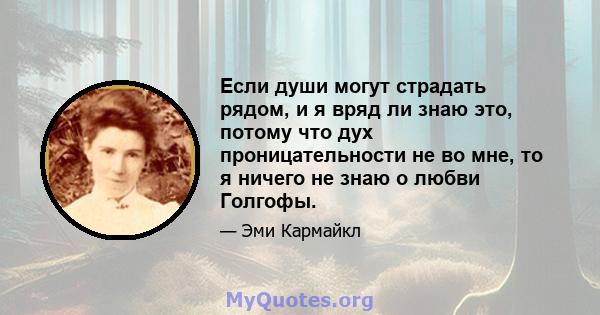 Если души могут страдать рядом, и я вряд ли знаю это, потому что дух проницательности не во мне, то я ничего не знаю о любви Голгофы.