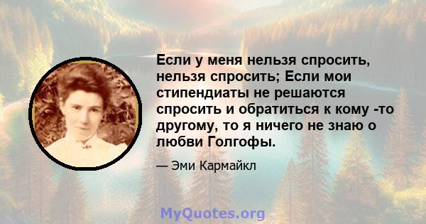 Если у меня нельзя спросить, нельзя спросить; Если мои стипендиаты не решаются спросить и обратиться к кому -то другому, то я ничего не знаю о любви Голгофы.