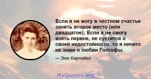 Если я не могу в честном счастье занять второе место (или двадцатое); Если я не смогу взять первое, не суетится о своей недостойности, то я ничего не знаю о любви Голгофы.