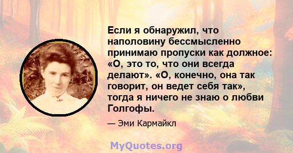 Если я обнаружил, что наполовину бессмысленно принимаю пропуски как должное: «О, это то, что они всегда делают». «О, конечно, она так говорит, он ведет себя так», тогда я ничего не знаю о любви Голгофы.