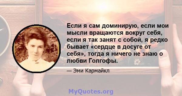 Если я сам доминирую, если мои мысли вращаются вокруг себя, если я так занят с собой, я редко бывает «сердце в досуге от себя», тогда я ничего не знаю о любви Голгофы.