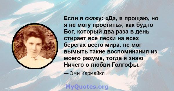 Если я скажу: «Да, я прощаю, но я не могу простить», как будто Бог, который два раза в день стирает все пески на всех берегах всего мира, не мог вымыть такие воспоминания из моего разума, тогда я знаю Ничего о любви