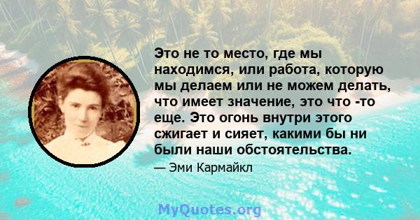 Это не то место, где мы находимся, или работа, которую мы делаем или не можем делать, что имеет значение, это что -то еще. Это огонь внутри этого сжигает и сияет, какими бы ни были наши обстоятельства.