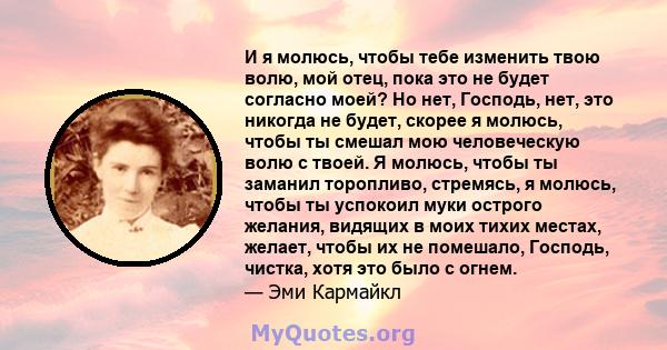 И я молюсь, чтобы тебе изменить твою волю, мой отец, пока это не будет согласно моей? Но нет, Господь, нет, это никогда не будет, скорее я молюсь, чтобы ты смешал мою человеческую волю с твоей. Я молюсь, чтобы ты