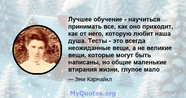 Лучшее обучение - научиться принимать все, как оно приходит, как от него, которую любит наша душа. Тесты - это всегда неожиданные вещи, а не великие вещи, которые могут быть написаны, но общие маленькие втирания жизни,