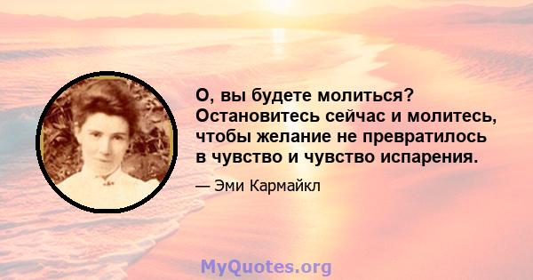 О, вы будете молиться? Остановитесь сейчас и молитесь, чтобы желание не превратилось в чувство и чувство испарения.