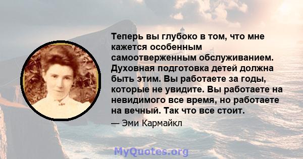 Теперь вы глубоко в том, что мне кажется особенным самоотверженным обслуживанием. Духовная подготовка детей должна быть этим. Вы работаете за годы, которые не увидите. Вы работаете на невидимого все время, но работаете