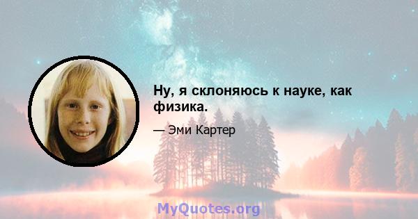 Ну, я склоняюсь к науке, как физика.