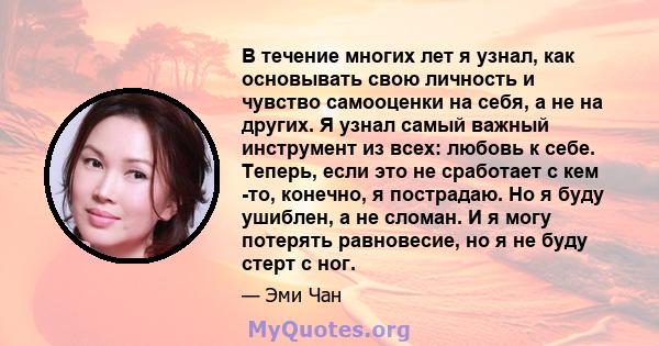 В течение многих лет я узнал, как основывать свою личность и чувство самооценки на себя, а не на других. Я узнал самый важный инструмент из всех: любовь к себе. Теперь, если это не сработает с кем -то, конечно, я