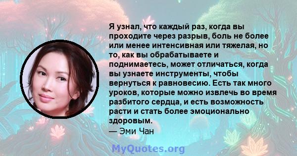 Я узнал, что каждый раз, когда вы проходите через разрыв, боль не более или менее интенсивная или тяжелая, но то, как вы обрабатываете и поднимаетесь, может отличаться, когда вы узнаете инструменты, чтобы вернуться к