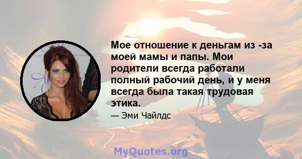 Мое отношение к деньгам из -за моей мамы и папы. Мои родители всегда работали полный рабочий день, и у меня всегда была такая трудовая этика.