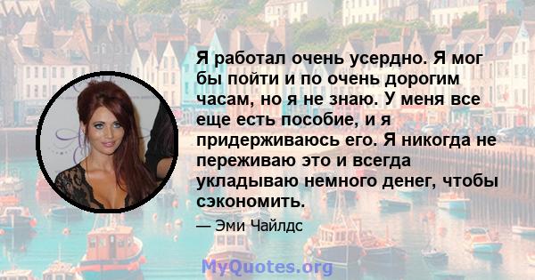 Я работал очень усердно. Я мог бы пойти и по очень дорогим часам, но я не знаю. У меня все еще есть пособие, и я придерживаюсь его. Я никогда не переживаю это и всегда укладываю немного денег, чтобы сэкономить.