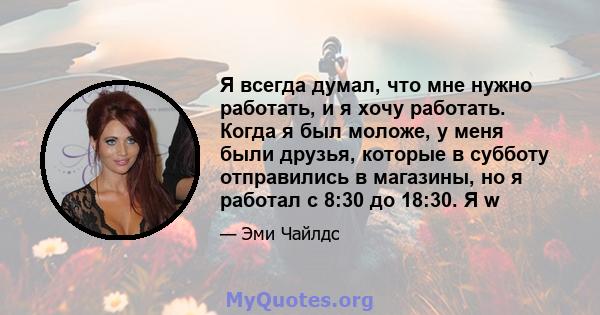 Я всегда думал, что мне нужно работать, и я хочу работать. Когда я был моложе, у меня были друзья, которые в субботу отправились в магазины, но я работал с 8:30 до 18:30. Я w