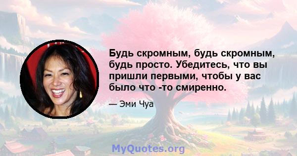 Будь скромным, будь скромным, будь просто. Убедитесь, что вы пришли первыми, чтобы у вас было что -то смиренно.