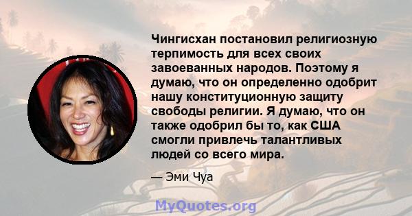 Чингисхан постановил религиозную терпимость для всех своих завоеванных народов. Поэтому я думаю, что он определенно одобрит нашу конституционную защиту свободы религии. Я думаю, что он также одобрил бы то, как США