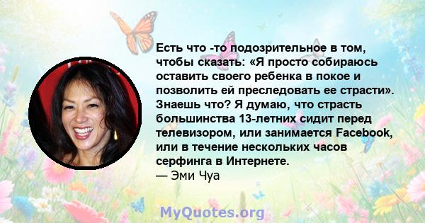 Есть что -то подозрительное в том, чтобы сказать: «Я просто собираюсь оставить своего ребенка в покое и позволить ей преследовать ее страсти». Знаешь что? Я думаю, что страсть большинства 13-летних сидит перед