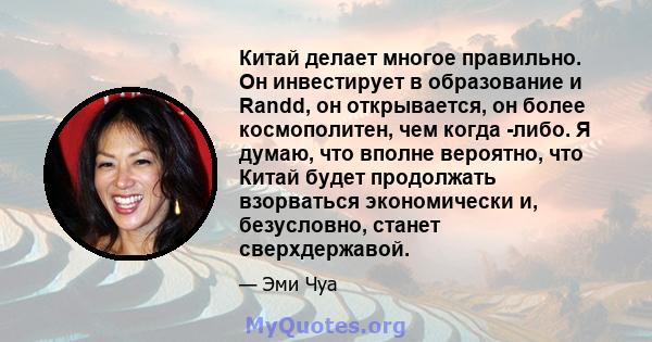 Китай делает многое правильно. Он инвестирует в образование и Randd, он открывается, он более космополитен, чем когда -либо. Я думаю, что вполне вероятно, что Китай будет продолжать взорваться экономически и,