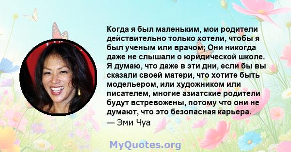 Когда я был маленьким, мои родители действительно только хотели, чтобы я был ученым или врачом; Они никогда даже не слышали о юридической школе. Я думаю, что даже в эти дни, если бы вы сказали своей матери, что хотите