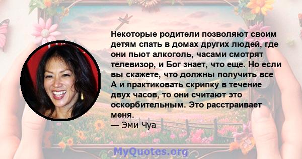 Некоторые родители позволяют своим детям спать в домах других людей, где они пьют алкоголь, часами смотрят телевизор, и Бог знает, что еще. Но если вы скажете, что должны получить все А и практиковать скрипку в течение