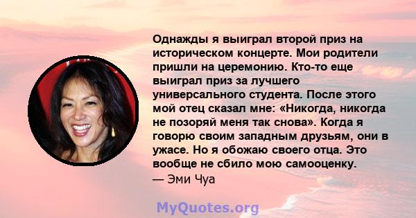 Однажды я выиграл второй приз на историческом концерте. Мои родители пришли на церемонию. Кто-то еще выиграл приз за лучшего универсального студента. После этого мой отец сказал мне: «Никогда, никогда не позоряй меня