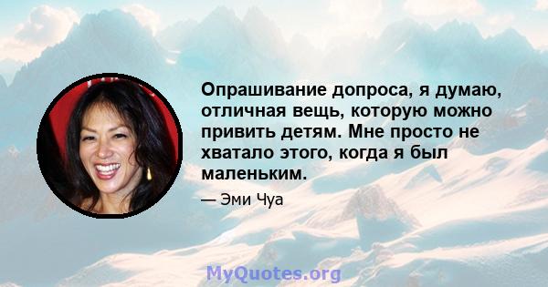 Опрашивание допроса, я думаю, отличная вещь, которую можно привить детям. Мне просто не хватало этого, когда я был маленьким.