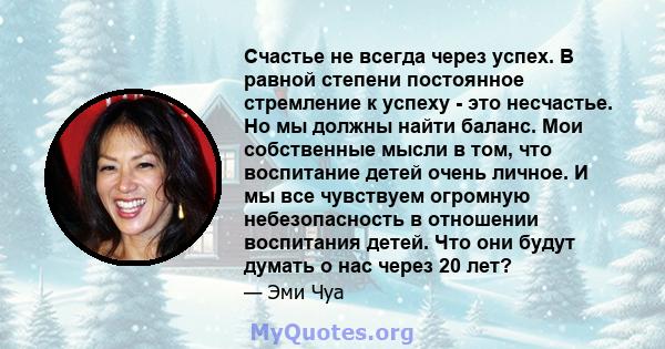 Счастье не всегда через успех. В равной степени постоянное стремление к успеху - это несчастье. Но мы должны найти баланс. Мои собственные мысли в том, что воспитание детей очень личное. И мы все чувствуем огромную