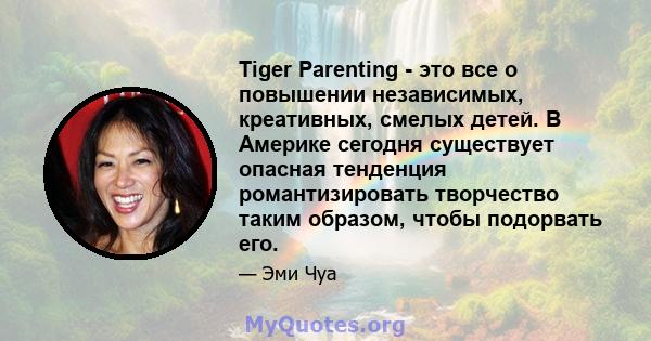 Tiger Parenting - это все о повышении независимых, креативных, смелых детей. В Америке сегодня существует опасная тенденция романтизировать творчество таким образом, чтобы подорвать его.