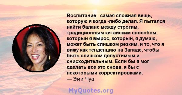 Воспитание - самая сложная вещь, которую я когда -либо делал. Я пытался найти баланс между строгим, традиционным китайским способом, который я вырос, который, я думаю, может быть слишком резким, и то, что я вижу как