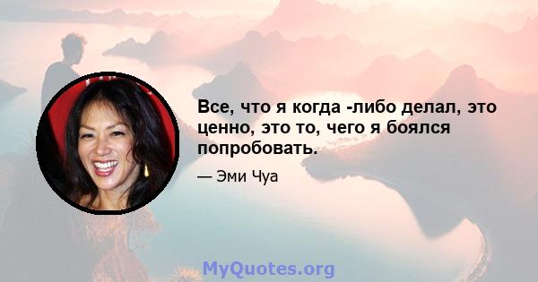 Все, что я когда -либо делал, это ценно, это то, чего я боялся попробовать.