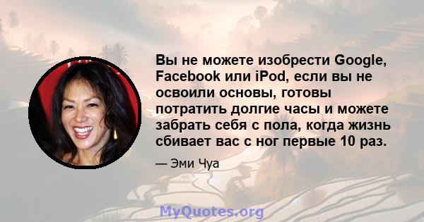 Вы не можете изобрести Google, Facebook или iPod, если вы не освоили основы, готовы потратить долгие часы и можете забрать себя с пола, когда жизнь сбивает вас с ног первые 10 раз.